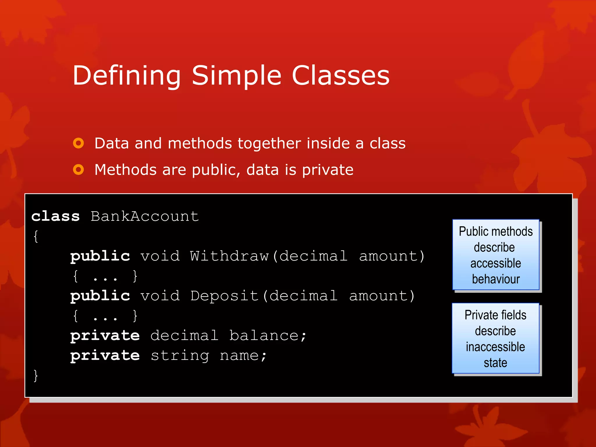Defining Simple Classes
 Data and methods together inside a class
 Methods are public, data is private
class BankAccount
{
public void Withdraw(decimal amount)
{ ... }
public void Deposit(decimal amount)
{ ... }
private decimal balance;
private string name;
}
Public methods
describe
accessible
behaviour
Private fields
describe
inaccessible
state
 