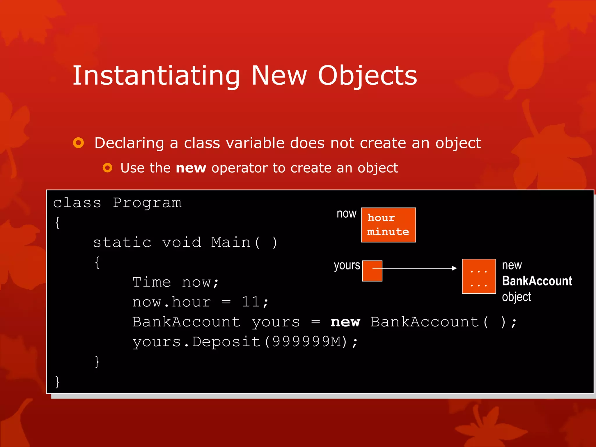 Instantiating New Objects
 Declaring a class variable does not create an object
 Use the new operator to create an object
class Program
{
static void Main( )
{
Time now;
now.hour = 11;
BankAccount yours = new BankAccount( );
yours.Deposit(999999M);
}
}
hour
minute
now
yours ...
...
new
BankAccount
object
 