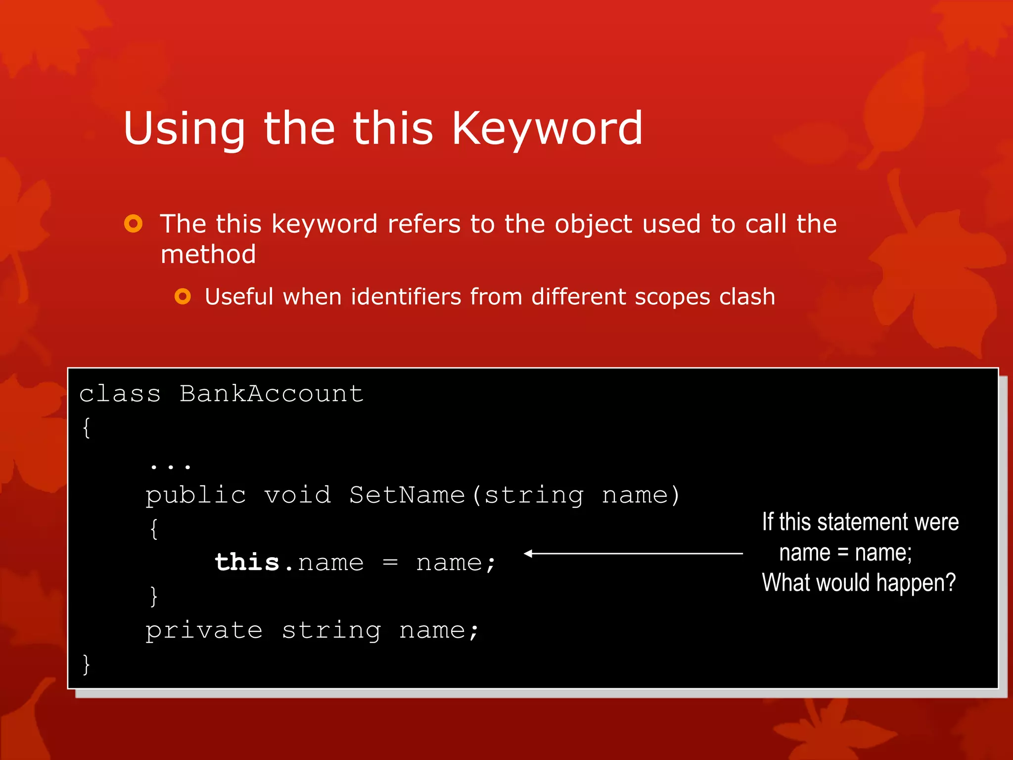 Using the this Keyword
 The this keyword refers to the object used to call the
method
 Useful when identifiers from different scopes clash
class BankAccount
{
...
public void SetName(string name)
{
this.name = name;
}
private string name;
}
If this statement were
name = name;
What would happen?
 