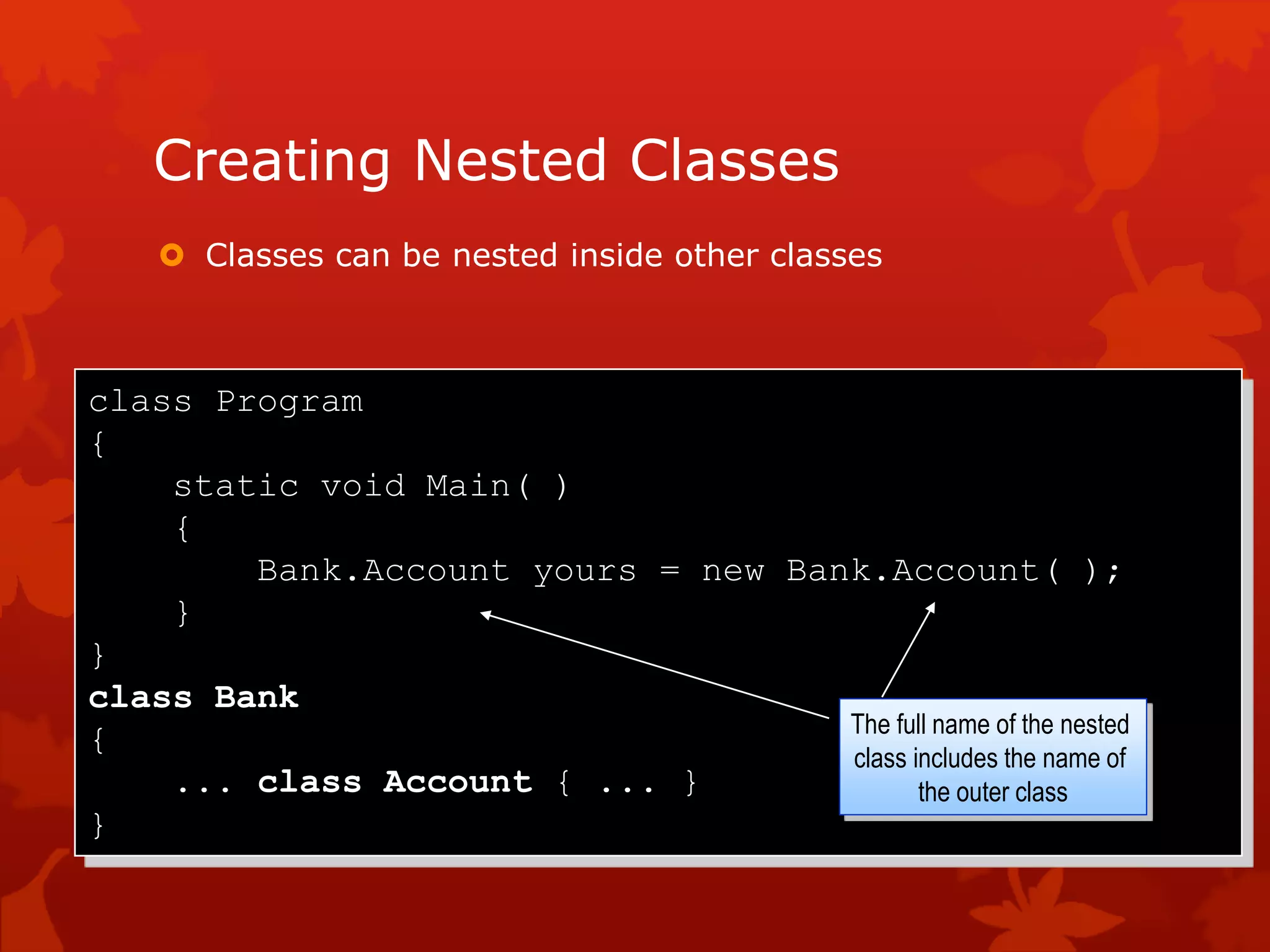 Creating Nested Classes
 Classes can be nested inside other classes
class Program
{
static void Main( )
{
Bank.Account yours = new Bank.Account( );
}
}
class Bank
{
... class Account { ... }
}
The full name of the nested
class includes the name of
the outer class
 
