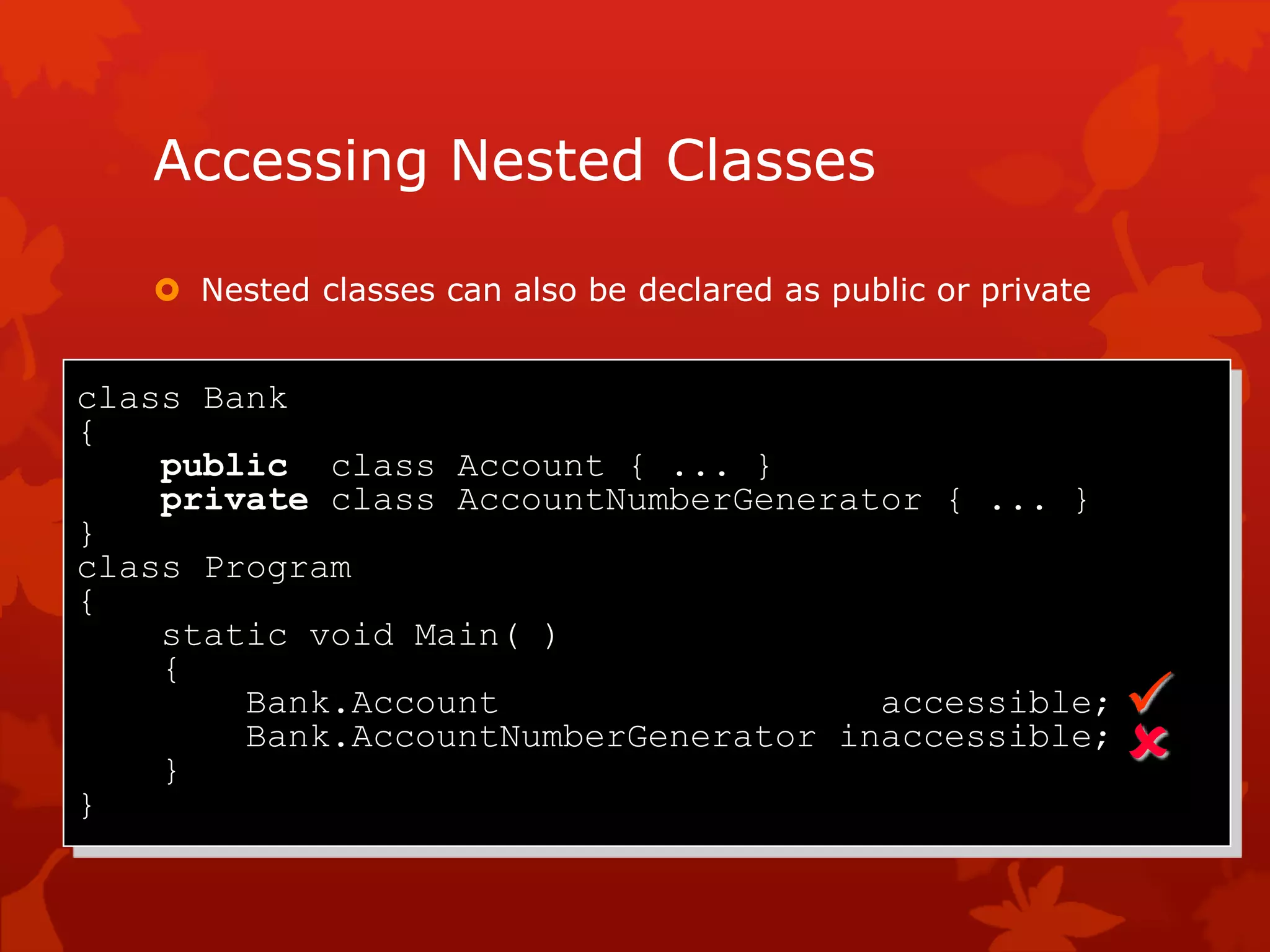 Accessing Nested Classes
 Nested classes can also be declared as public or private
class Bank
{
public class Account { ... }
private class AccountNumberGenerator { ... }
}
class Program
{
static void Main( )
{
Bank.Account accessible;
Bank.AccountNumberGenerator inaccessible;
}
}


 