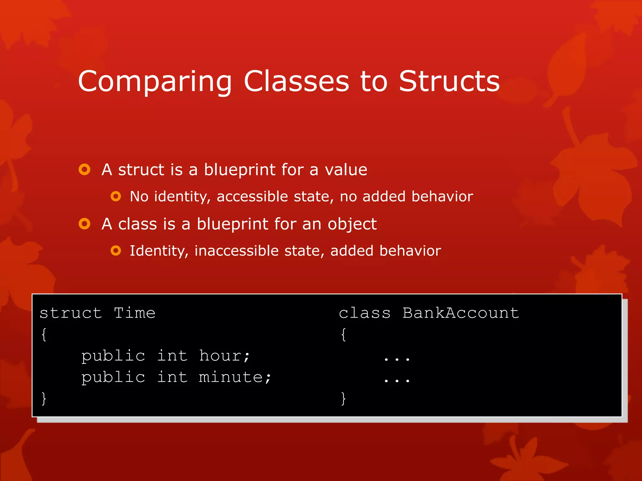 Comparing Classes to Structs
 A struct is a blueprint for a value
 No identity, accessible state, no added behavior
 A class is a blueprint for an object
 Identity, inaccessible state, added behavior
struct Time class BankAccount
{ {
public int hour; ...
public int minute; ...
} }
 