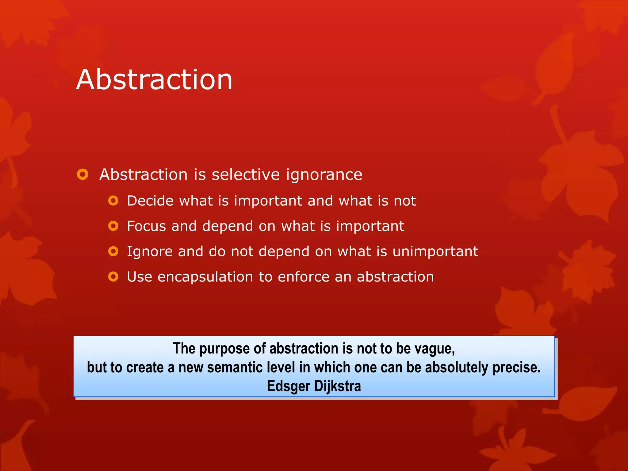 Abstraction
 Abstraction is selective ignorance
 Decide what is important and what is not
 Focus and depend on what is important
 Ignore and do not depend on what is unimportant
 Use encapsulation to enforce an abstraction
The purpose of abstraction is not to be vague,
but to create a new semantic level in which one can be absolutely precise.
Edsger Dijkstra
 