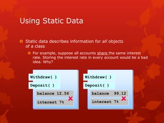 Using Static Data
 Static data describes information for all objects
of a class
 For example, suppose all accounts share the same interest
rate. Storing the interest rate in every account would be a bad
idea. Why?
Withdraw( )
Deposit( )
balance 12.56
interest 7%
Withdraw( )
Deposit( )
balance 99.12
interest 7% 
 