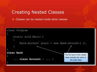 Creating Nested Classes
 Classes can be nested inside other classes
class Program
{
static void Main( )
{
Bank.Account yours = new Bank.Account( );
}
}
class Bank
{
... class Account { ... }
}
The full name of the nested
class includes the name of
the outer class
 
