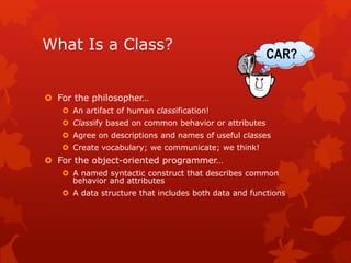 What Is a Class?
 For the philosopher…
 An artifact of human classification!
 Classify based on common behavior or attributes
 Agree on descriptions and names of useful classes
 Create vocabulary; we communicate; we think!
 For the object-oriented programmer…
 A named syntactic construct that describes common
behavior and attributes
 A data structure that includes both data and functions
CAR?
 