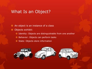 What Is an Object?
 An object is an instance of a class
 Objects exhibit:
 Identity: Objects are distinguishable from one another
 Behavior: Objects can perform tasks
 State: Objects store information
 