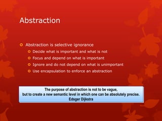 Abstraction
 Abstraction is selective ignorance
 Decide what is important and what is not
 Focus and depend on what is important
 Ignore and do not depend on what is unimportant
 Use encapsulation to enforce an abstraction
The purpose of abstraction is not to be vague,
but to create a new semantic level in which one can be absolutely precise.
Edsger Dijkstra
 