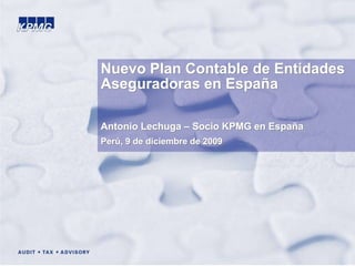 © 2009 KPMG Asesores, S.L., sociedad española de responsabilidad limitada, es una filial de KPMG Europe LLP y firma miembro de la red KPMG de firmas
independientes afiliadas a KPMG International, sociedad suiza. Todos los derechos reservados.
1
Nuevo Plan Contable de Entidades
Aseguradoras en España
Antonio Lechuga – Socio KPMG en España
Perú, 9 de diciembre de 2009
 