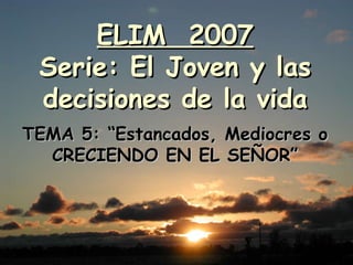 ELIM  2007 Serie: El Joven y las decisiones de la vida TEMA 5: “Estancados, Mediocres o CRECIENDO EN EL SEÑOR” 