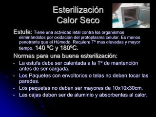 Esterilización
                     Calor Seco
Estufa: Tiene una actividad letal contra los organismos
    eliminándolos por oxidación del protoplasma celular. Es menos
    penetrante que el Húmedo. Requiere Tº mas elevadas y mayor
    tiempo. 140 ºC y 180ºC.
Normas para una buena esterilización:
•   La estufa debe ser calentada a la Tº de mantención
    antes de ser cargada.
•   Los Paquetes con envoltorios o telas no deben tocar las
    paredes.
•   Los paquetes no deben ser mayores de 10x10x30cm.
•   Las cajas deben ser de aluminio y absorbentes al calor.
 