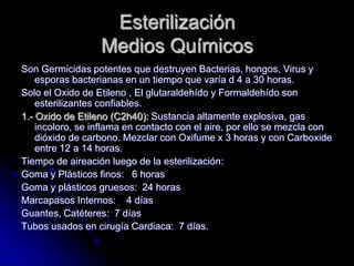 Esterilización
                  Medios Químicos
Son Germicidas potentes que destruyen Bacterias, hongos, Virus y
    esporas bacterianas en un tiempo que varía d 4 a 30 horas.
Solo el Oxido de Etileno , El glutaraldehído y Formaldehído son
    esterilizantes confiables.
1.- Oxido de Etileno (C2h40): Sustancia altamente explosiva, gas
    incoloro, se inflama en contacto con el aire, por ello se mezcla con
    dióxido de carbono. Mezclar con Oxifume x 3 horas y con Carboxide
    entre 12 a 14 horas.
Tiempo de aireación luego de la esterilización:
Goma y Plásticos finos: 6 horas
Goma y plásticos gruesos: 24 horas
Marcapasos Internos: 4 días
Guantes, Catéteres: 7 días
Tubos usados en cirugía Cardiaca: 7 días.
 