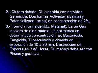 2.- Glutaraldehído: Di- aldehído con actividad
  Germicida. Dos formas Activada( alcalina) y
  Potencializada (acida) en concentración de 2%.
3.- Formol (Formaldehído, Metanal): Es un Gas
  incoloro de olor irritante, se polimeriza en
  determinada concentración. Es Bactericida,
  Fungicida, Tuberculicida y virucida en
  exposición de 10 a 20 min. Destrucción de
  Esporas en 3 a8 Horas. Su manejo debe ser con
  Pinzas y guantes .
 