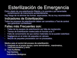 Esterilización de Emergencia
Como objeto de una esterilización Rápida y no prevista o por lamentable
  contaminación de instrumento accidentalmente.
Hay riesgo de no eliminar las formas esporuladas. No es muy recomendable.
Indicadores de Esterilización:
Todos los procesos de esterilización deben ser sometidos a Test de control
   que garanticen confiabilidad.
Fallas más Frecuentes son:
•   Fallas de los equipos de esterilización por falta de mantención.
•   Tiempo de Esterilización inadecuada en función a la Tº
•   Falta de conocimiento de que ciertos materiales no se pueden esterilizar.
•   Negligencia en el orden de paquetes en cámara.
•   Mezcla de paquetes procesados con no procesados.

Medios para el control del proceso de esterilización:
1.- Integrado en el propio equipo; como termómetros , manómetros,
    manovacuometros y otros.
2.- Test Auxiliares:
   Test Químico
   Indicadores Biológicos
 