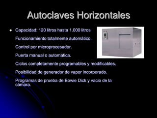 Autoclaves Horizontales
   Capacidad: 120 litros hasta 1.000 litros
    Funcionamiento totalmente automático.
    Control por microprocesador.
    Puerta manual o automática.
    Ciclos completamente programables y modificables.
    Posibilidad de generador de vapor incorporado.
    Programas de prueba de Bowie Dick y vacio de la
    cámara.
 