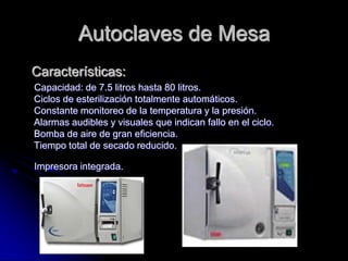 Autoclaves de Mesa
Características:
Capacidad: de 7.5 litros hasta 80 litros.
Ciclos de esterilización totalmente automáticos.
Constante monitoreo de la temperatura y la presión.
Alarmas audibles y visuales que indican fallo en el ciclo.
Bomba de aire de gran eficiencia.
Tiempo total de secado reducido.

Impresora integrada.
 