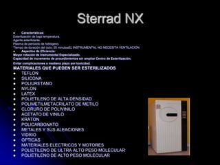 Sterrad NX
      Características:
Esterilización de baja temperatura.
Agente esterilizante:
Plasma de peróxido de hidrógeno.
Tiempo de duración del ciclo: 55 minutosEL INSTRUMENTAL NO NECESITA VENTILACION
      Aspectos de Eficiencia:
Mayor rotación de Instrumental Especializado.
Capacidad de incremento de procedimientos sin ampliar Centro de Esterilización.
Evitar complicaciones a mediano plazo por toxicidad.
MATERIALES QUE PUEDEN SER ESTERILIZADOS
  TEFLON
  SILICONA
  POLIURETANO
  NYLON
  LATEX
  POLIETILENO DE ALTA DENSIDAD
  POLIMETILMETACRILATO DE METILO
  CLORURO DE POLIVINILO
  ACETATO DE VINILO
  KRATON
  POLICARBONATO
  METALES Y SUS ALEACIONES
  VIDRIO
  OPTICAS
  MATERIALES ELECTRICOS Y MOTORES
  POLIETILENO DE ULTRA ALTO PESO MOLECULAR
  POLIETILENO DE ALTO PESO MOLECULAR
 