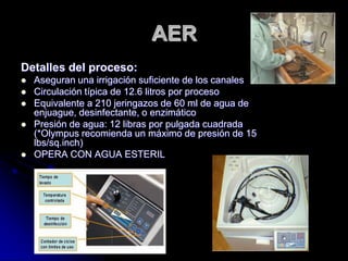 AER
Detalles del proceso:
   Aseguran una irrigación suficiente de los canales
   Circulación típica de 12.6 litros por proceso
   Equivalente a 210 jeringazos de 60 ml de agua de
    enjuague, desinfectante, o enzimático
   Presión de agua: 12 libras por pulgada cuadrada
    (*Olympus recomienda un máximo de presión de 15
    lbs/sq.inch)
   OPERA CON AGUA ESTERIL
 