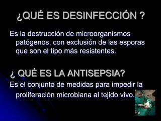 ¿QUÉ ES DESINFECCIÓN ?
Es la destrucción de microorganismos
 patógenos, con exclusión de las esporas
 que son el tipo más resistentes.


¿ QUÉ ES LA ANTISEPSIA?
Es el conjunto de medidas para impedir la
 proliferación microbiana al tejido vivo.
 