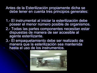 Antes de la Esterilización propiamente dicha se
  debe tener en cuenta tres principios generales:

1.- El instrumental al iniciar la esterilización debe
  poseer el menor número posible de organismos.
2.- Todas las partes componentes necesitan estar
  dispuestas de manera de ser accesible al
  agente esterilizante.
3.- El empaquetamiento debe ser realizado de
  manera que la esterilización sea mantenida
  hasta el uso de los instrumentos.
 