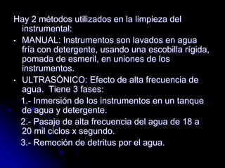 Hay 2 métodos utilizados en la limpieza del
  instrumental:
• MANUAL: Instrumentos son lavados en agua
  fría con detergente, usando una escobilla rígida,
  pomada de esmeril, en uniones de los
  instrumentos.
• ULTRASÓNICO: Efecto de alta frecuencia de
  agua. Tiene 3 fases:
  1.- Inmersión de los instrumentos en un tanque
  de agua y detergente.
  2.- Pasaje de alta frecuencia del agua de 18 a
  20 mil ciclos x segundo.
  3.- Remoción de detritus por el agua.
 
