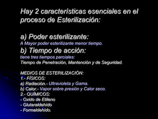 Hay 2 características esenciales en el
proceso de Esterilización:

a) Poder esterilizante:
A Mayor poder esterilizante menor tiempo.
b) Tiempo de acción:
tiene tres tiempos parciales:
Tiempo de Penetración, Mantención y de Seguridad.

MEDIOS DE ESTERILIZACIÓN:
1.- FÍSICOS:
a) Radiación.- Ultravioleta y Gama.
b) Calor.- Vapor sobre presión y Calor seco.
2.- QUÍMICOS:
- Oxido de Etileno
- Glutaraldehído
- Formaldehído.
 