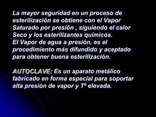 La mayor seguridad en un proceso de
esterilización se obtiene con el Vapor
Saturado por presión , siguiendo el calor
Seco y los esterilizantes químicos.
El Vapor de agua a presión, es el
procedimiento más difundido y aceptado
para obtener buena esterilización.

AUTOCLAVE: Es un aparato metálico
fabricado en forma especial para soportar
alta presión de vapor y Tº elevada.
 