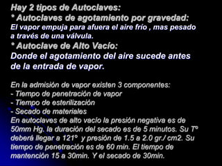 Hay 2 tipos de Autoclaves:
* Autoclaves de agotamiento por gravedad:
El vapor empuja para afuera el aire frío , mas pesado
a través de una válvula.
* Autoclave de Alto Vacío:
Donde el agotamiento del aire sucede antes
de la entrada de vapor.

En la admisión de vapor existen 3 componentes:
- Tiempo de penetración de vapor
- Tiempo de esterilización
- Secado de materiales
En autoclaves de alto vacío la presión negativa es de
50mm Hg. la duración del secado es de 5 minutos. Su Tº
deberá llegar a 121º y presión de 1.5 a 2.0 gr./ cm2. Su
tiempo de penetración es de 60 min. El tiempo de
mantención 15 a 30min. Y el secado de 30min.
 
