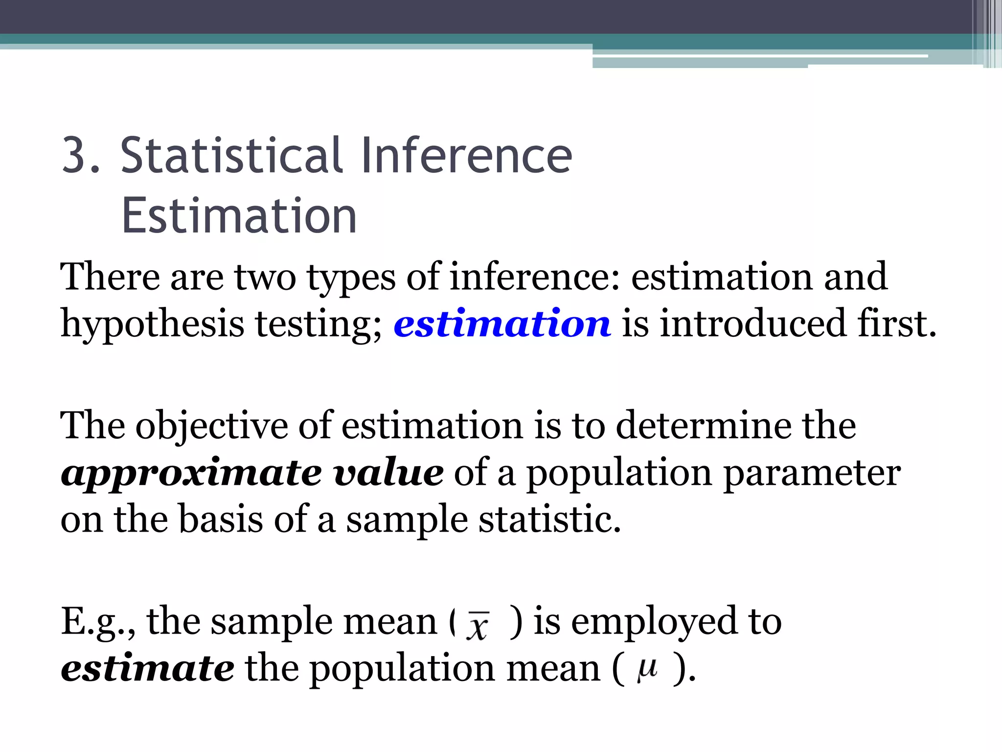 3. Statistical Inference
Estimation
There are two types of inference: estimation and
hypothesis testing; estimation is introduced first.
The objective of estimation is to determine the
approximate value of a population parameter
on the basis of a sample statistic.
E.g., the sample mean ( ) is employed to
estimate the population mean ( ).
 