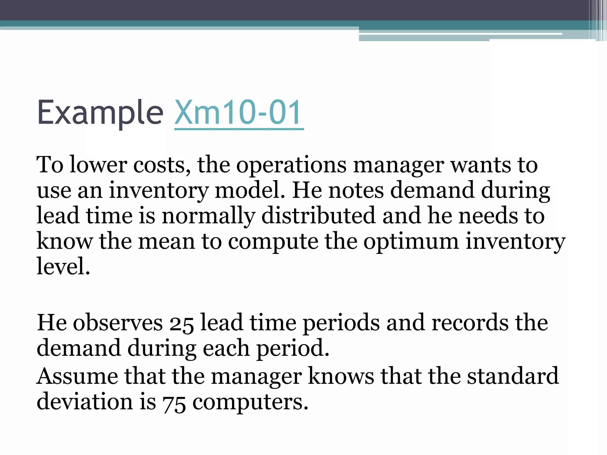 Example Xm10-01
To lower costs, the operations manager wants to
use an inventory model. He notes demand during
lead time is normally distributed and he needs to
know the mean to compute the optimum inventory
level.
He observes 25 lead time periods and records the
demand during each period.
Assume that the manager knows that the standard
deviation is 75 computers.
 