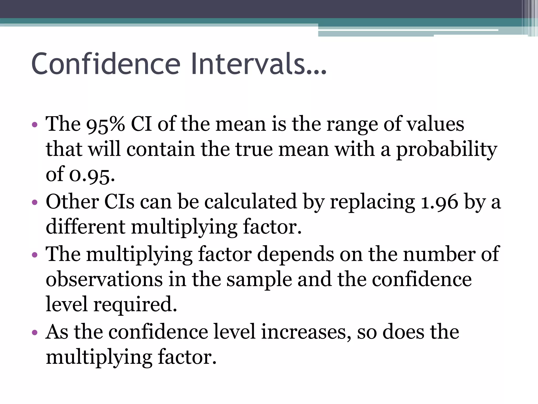 Confidence Intervals…
• The 95% CI of the mean is the range of values
that will contain the true mean with a probability
of 0.95.
• Other CIs can be calculated by replacing 1.96 by a
different multiplying factor.
• The multiplying factor depends on the number of
observations in the sample and the confidence
level required.
• As the confidence level increases, so does the
multiplying factor.
 