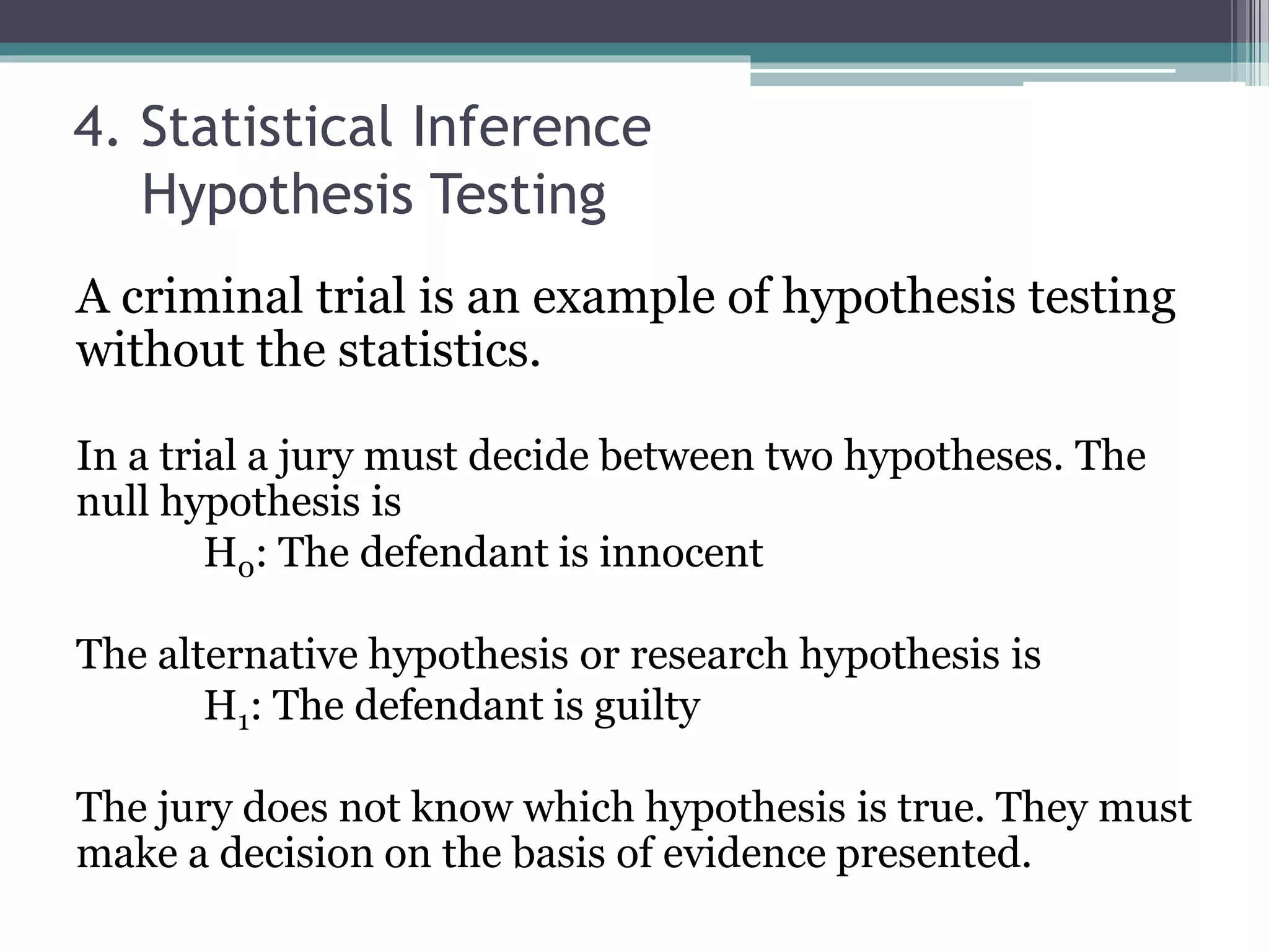 4. Statistical Inference
Hypothesis Testing
A criminal trial is an example of hypothesis testing
without the statistics.
In a trial a jury must decide between two hypotheses. The
null hypothesis is
H0: The defendant is innocent
The alternative hypothesis or research hypothesis is
H1: The defendant is guilty
The jury does not know which hypothesis is true. They must
make a decision on the basis of evidence presented.
 