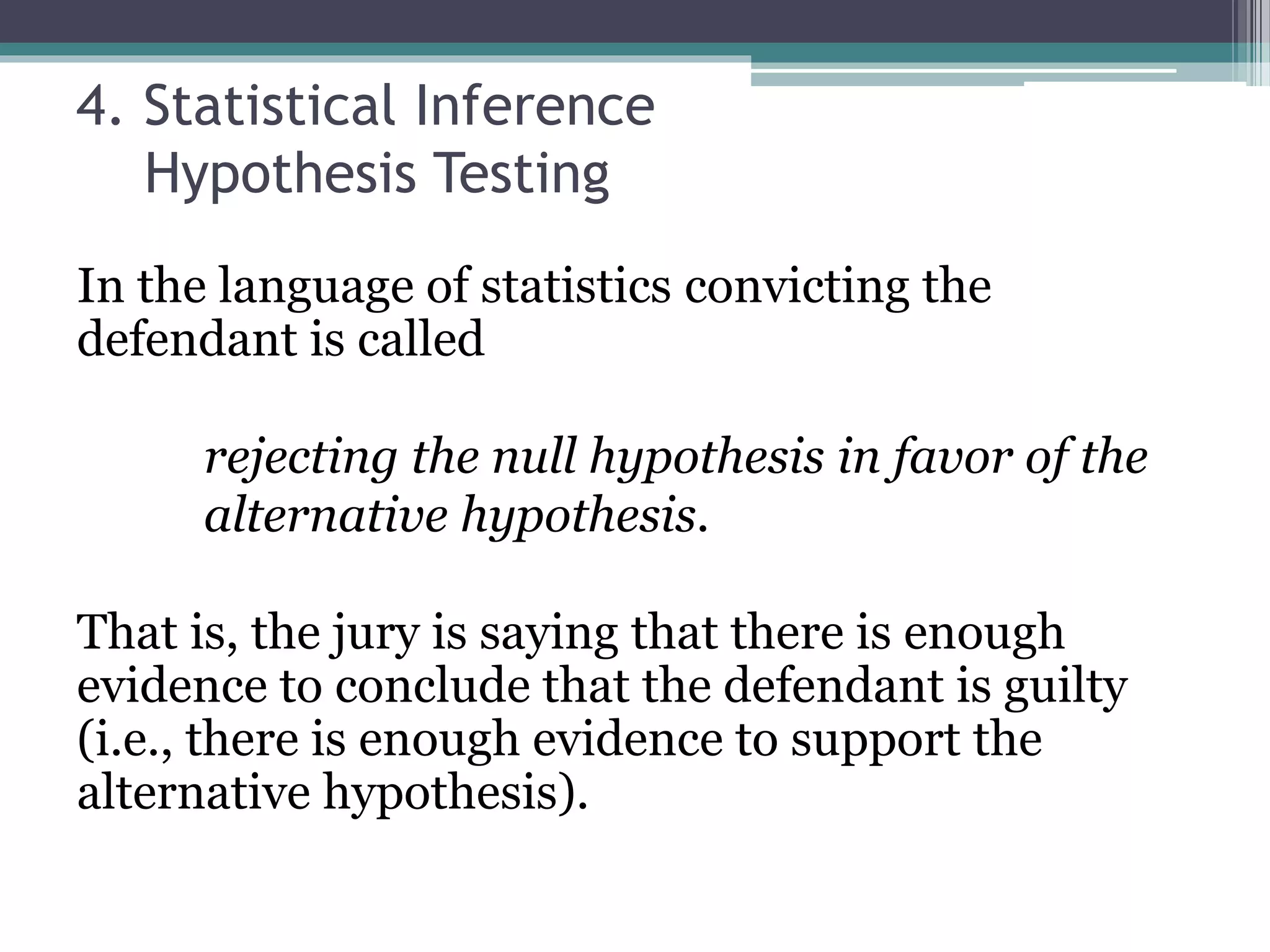 4. Statistical Inference
Hypothesis Testing
In the language of statistics convicting the
defendant is called
rejecting the null hypothesis in favor of the
alternative hypothesis.
That is, the jury is saying that there is enough
evidence to conclude that the defendant is guilty
(i.e., there is enough evidence to support the
alternative hypothesis).
 