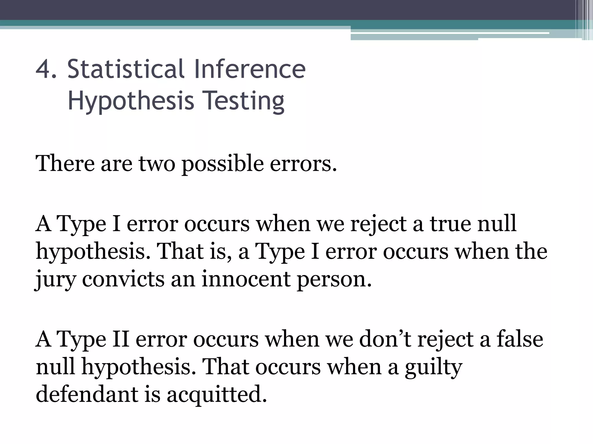 4. Statistical Inference
Hypothesis Testing
There are two possible errors.
A Type I error occurs when we reject a true null
hypothesis. That is, a Type I error occurs when the
jury convicts an innocent person.
A Type II error occurs when we don’t reject a false
null hypothesis. That occurs when a guilty
defendant is acquitted.
 