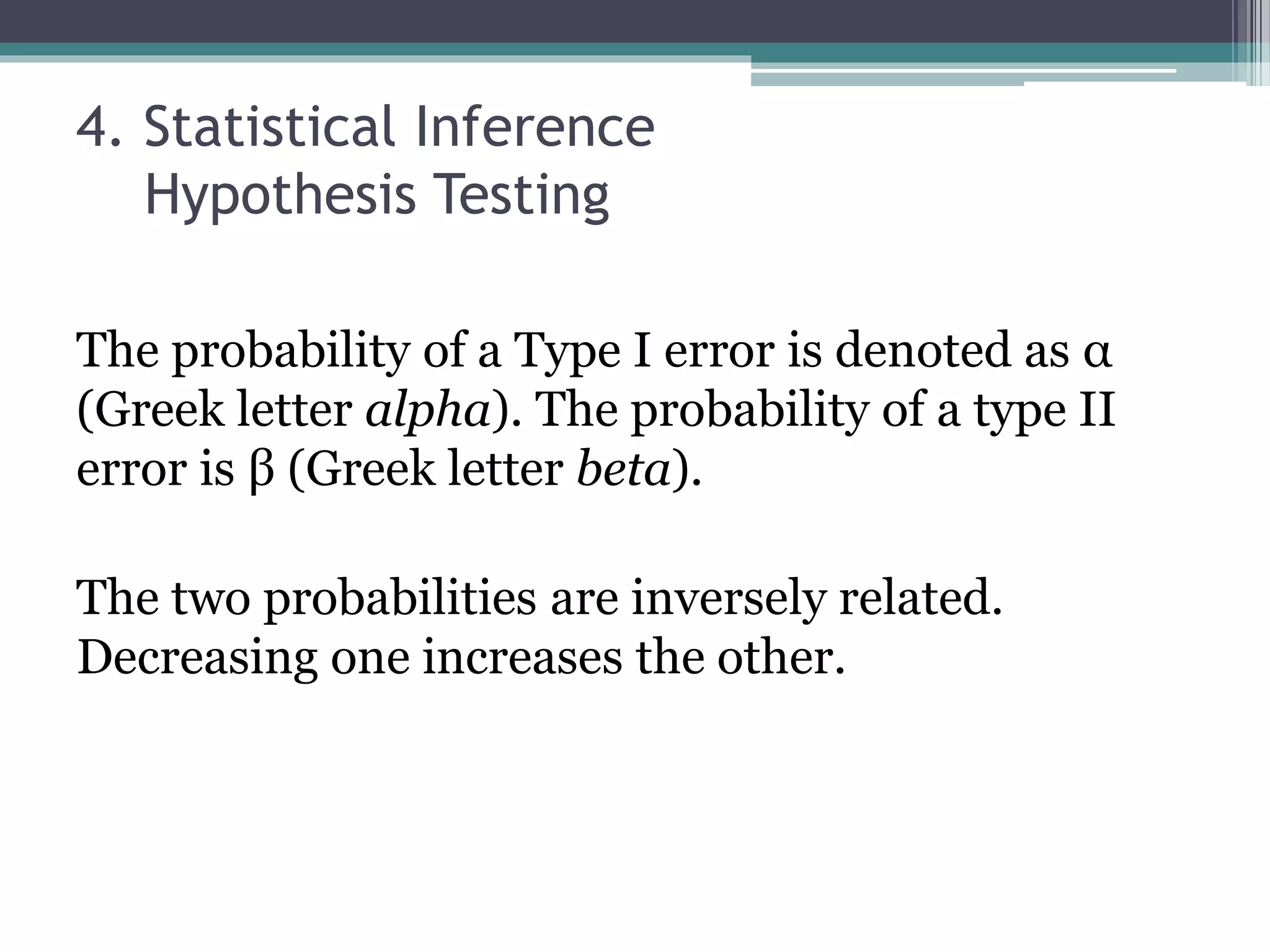 4. Statistical Inference
Hypothesis Testing
The probability of a Type I error is denoted as α
(Greek letter alpha). The probability of a type II
error is β (Greek letter beta).
The two probabilities are inversely related.
Decreasing one increases the other.
 