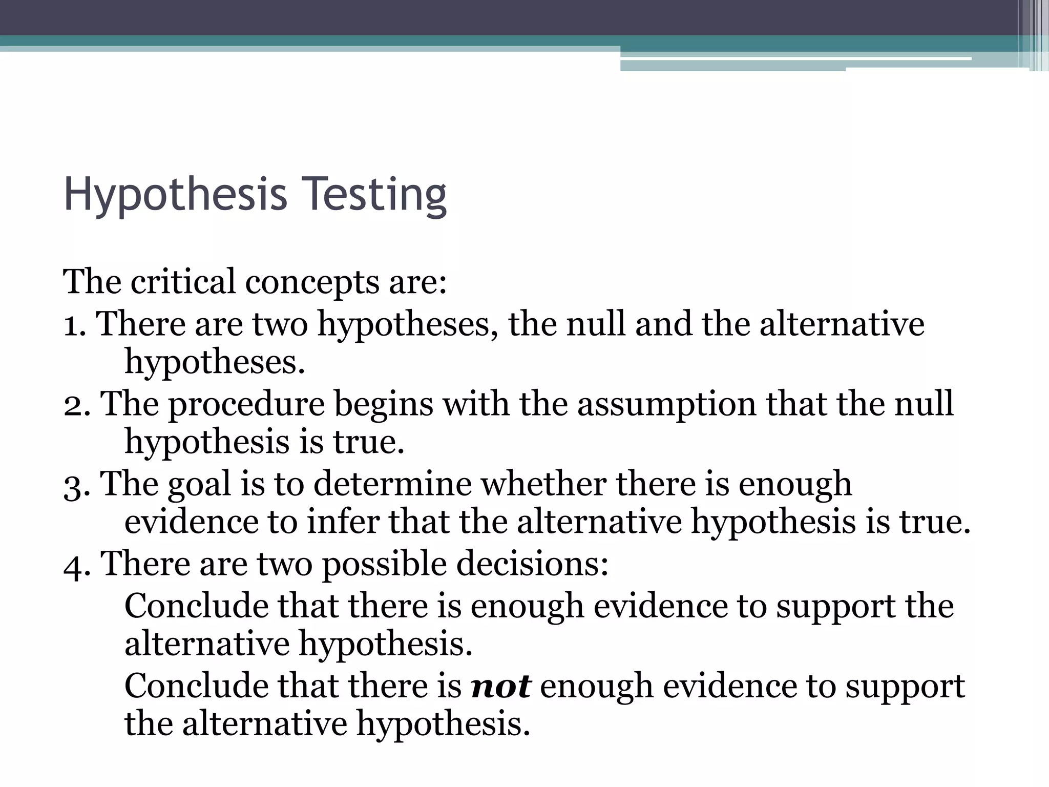 Hypothesis Testing
The critical concepts are:
1. There are two hypotheses, the null and the alternative
hypotheses.
2. The procedure begins with the assumption that the null
hypothesis is true.
3. The goal is to determine whether there is enough
evidence to infer that the alternative hypothesis is true.
4. There are two possible decisions:
Conclude that there is enough evidence to support the
alternative hypothesis.
Conclude that there is not enough evidence to support
the alternative hypothesis.
 