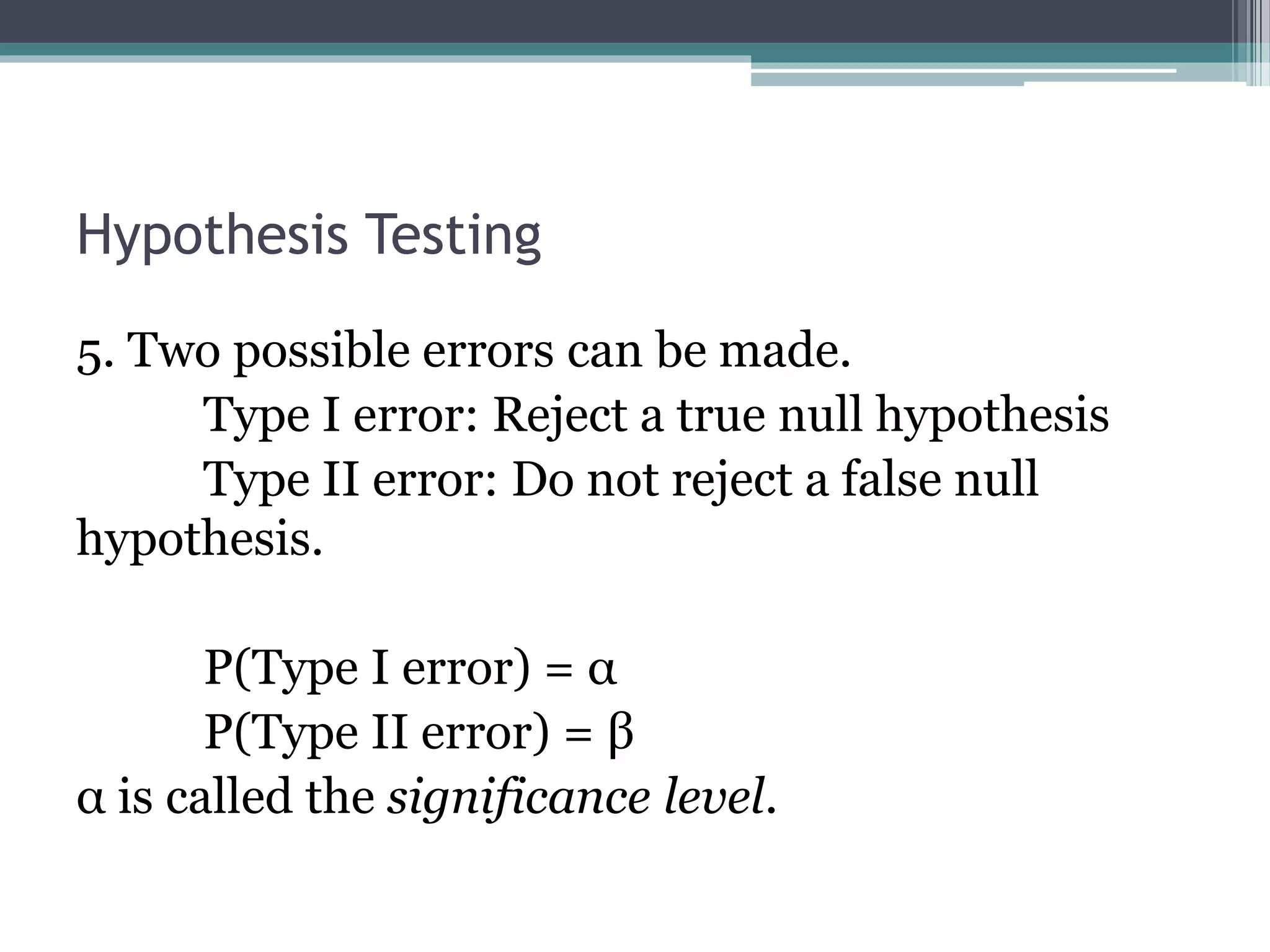 Hypothesis Testing
5. Two possible errors can be made.
Type I error: Reject a true null hypothesis
Type II error: Do not reject a false null
hypothesis.
P(Type I error) = α
P(Type II error) = β
α is called the significance level.
 
