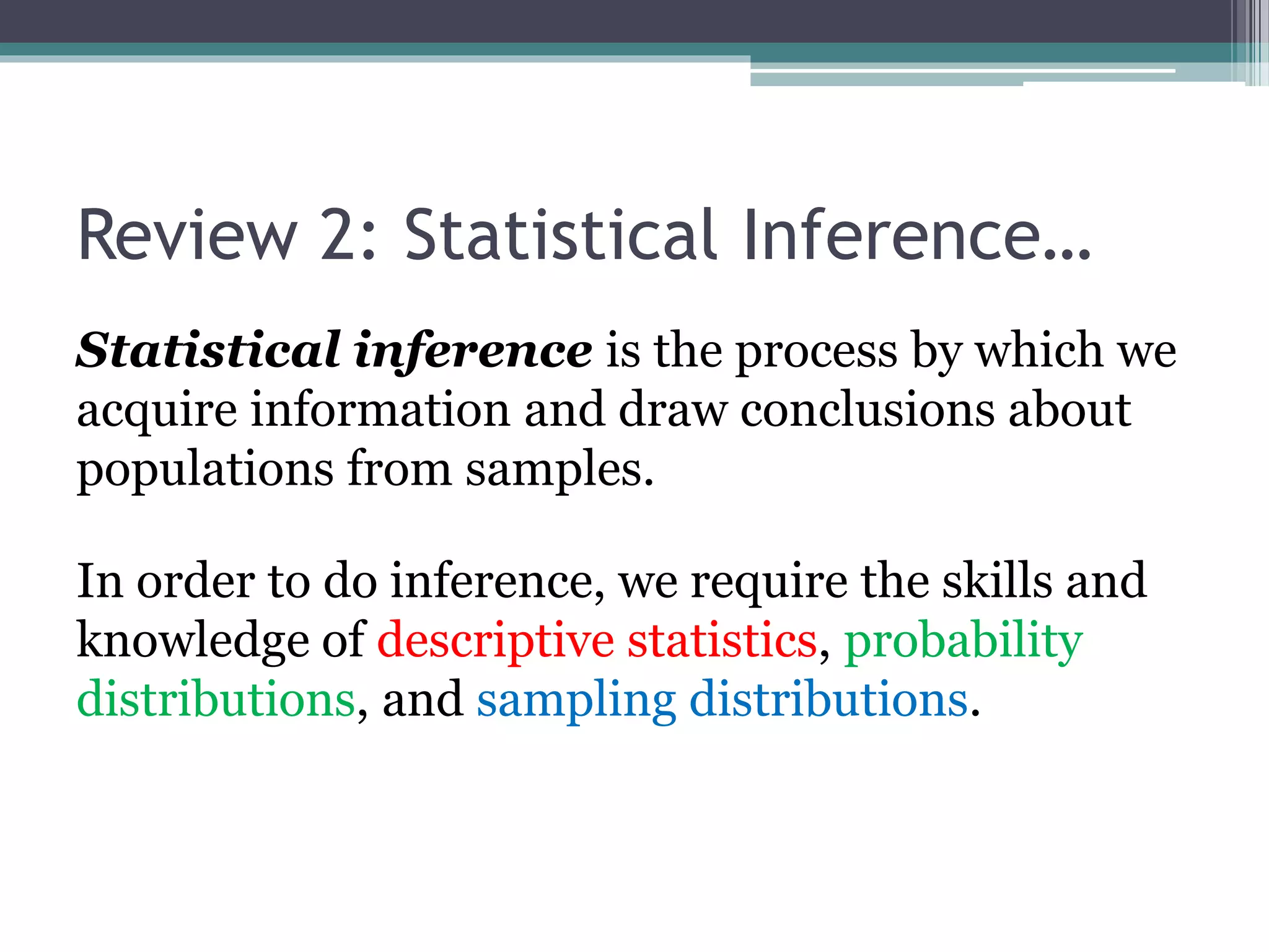Review 2: Statistical Inference…
Statistical inference is the process by which we
acquire information and draw conclusions about
populations from samples.
In order to do inference, we require the skills and
knowledge of descriptive statistics, probability
distributions, and sampling distributions.
 