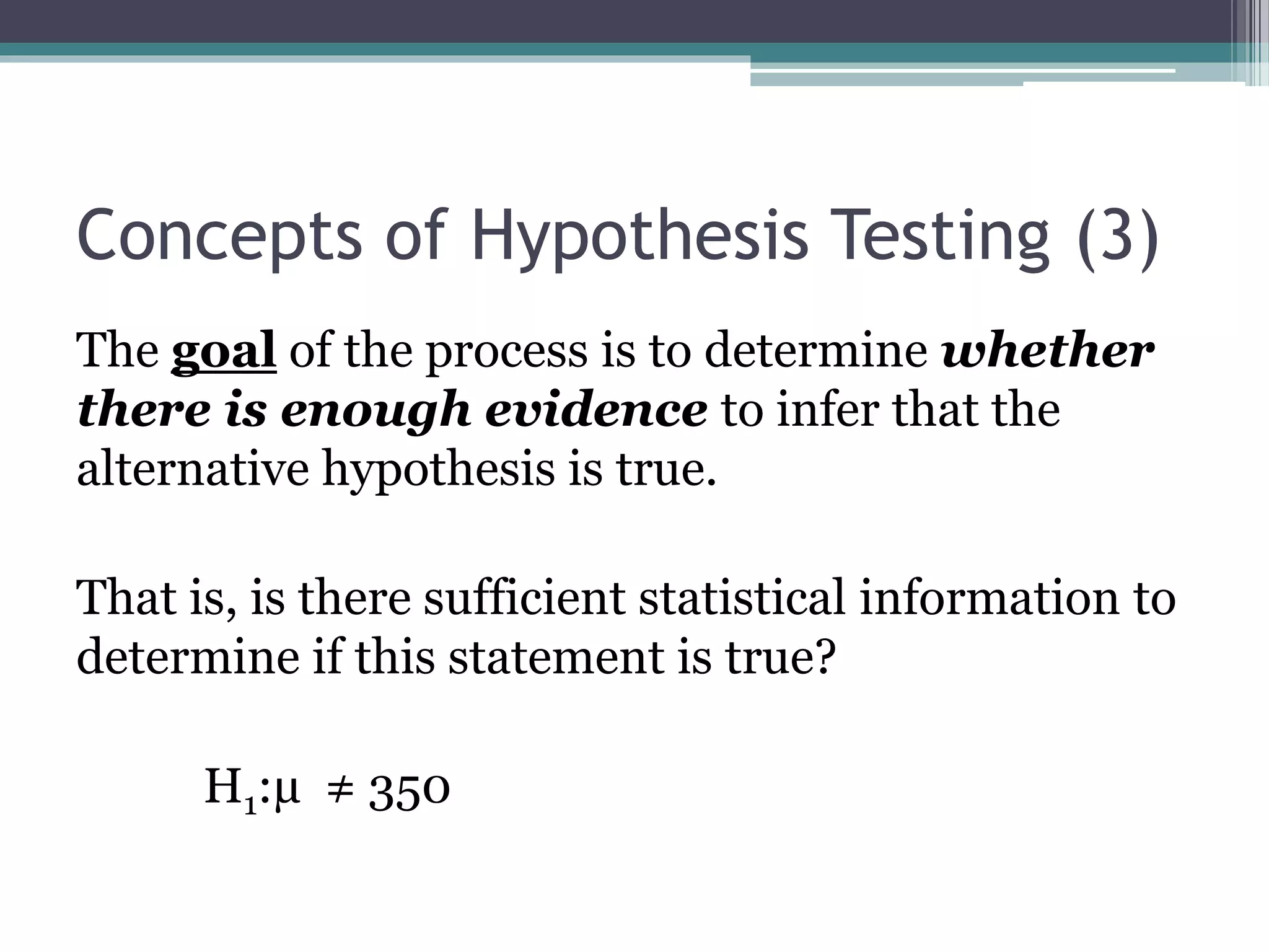 Concepts of Hypothesis Testing (3)
The goal of the process is to determine whether
there is enough evidence to infer that the
alternative hypothesis is true.
That is, is there sufficient statistical information to
determine if this statement is true?
H1:µ ≠ 350
 