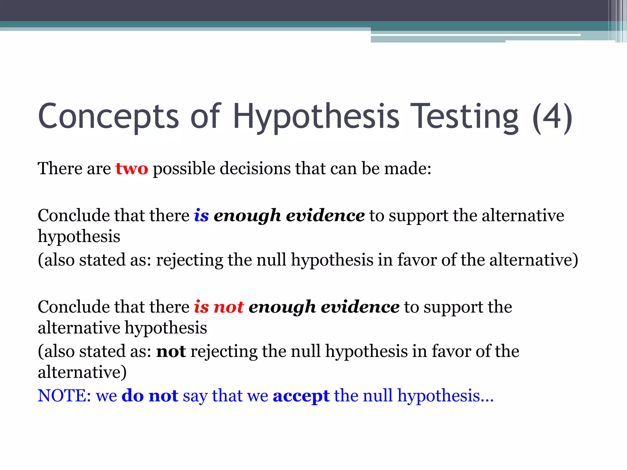 Concepts of Hypothesis Testing (4)
There are two possible decisions that can be made:
Conclude that there is enough evidence to support the alternative
hypothesis
(also stated as: rejecting the null hypothesis in favor of the alternative)
Conclude that there is not enough evidence to support the
alternative hypothesis
(also stated as: not rejecting the null hypothesis in favor of the
alternative)
NOTE: we do not say that we accept the null hypothesis…
 