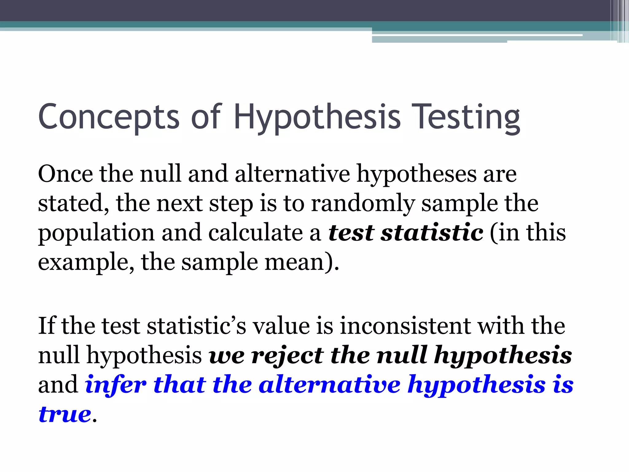 Concepts of Hypothesis Testing
Once the null and alternative hypotheses are
stated, the next step is to randomly sample the
population and calculate a test statistic (in this
example, the sample mean).
If the test statistic’s value is inconsistent with the
null hypothesis we reject the null hypothesis
and infer that the alternative hypothesis is
true.
 
