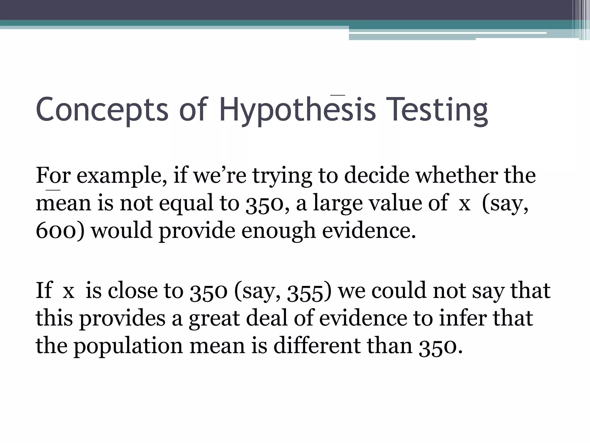 Concepts of Hypothesis Testing
For example, if we’re trying to decide whether the
mean is not equal to 350, a large value of x (say,
600) would provide enough evidence.
If x is close to 350 (say, 355) we could not say that
this provides a great deal of evidence to infer that
the population mean is different than 350.
 