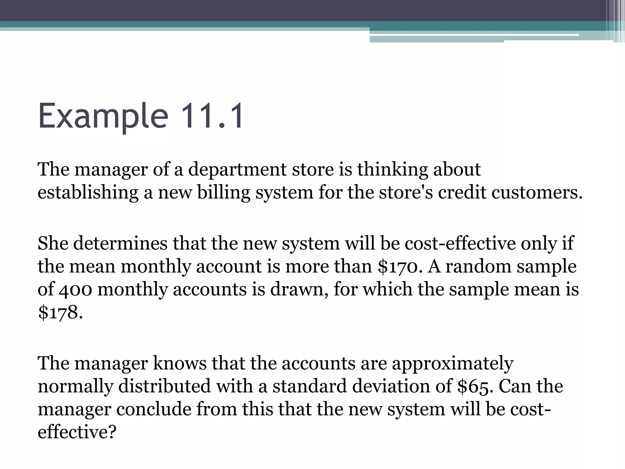Example 11.1
The manager of a department store is thinking about
establishing a new billing system for the store's credit customers.
She determines that the new system will be cost-effective only if
the mean monthly account is more than $170. A random sample
of 400 monthly accounts is drawn, for which the sample mean is
$178.
The manager knows that the accounts are approximately
normally distributed with a standard deviation of $65. Can the
manager conclude from this that the new system will be cost-
effective?
 