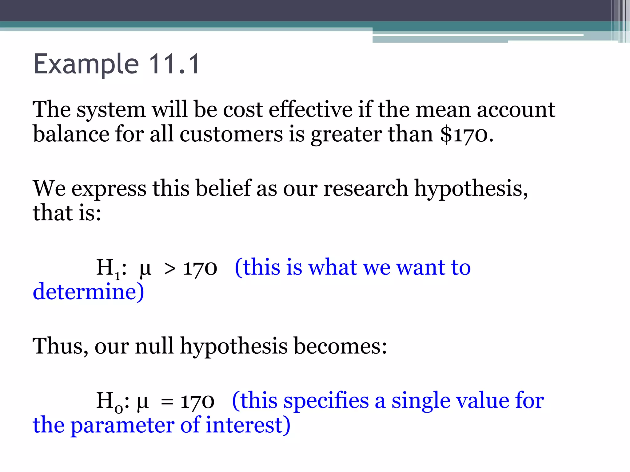 Example 11.1
The system will be cost effective if the mean account
balance for all customers is greater than $170.
We express this belief as our research hypothesis,
that is:
H1: µ > 170 (this is what we want to
determine)
Thus, our null hypothesis becomes:
H0: µ = 170 (this specifies a single value for
the parameter of interest)
 