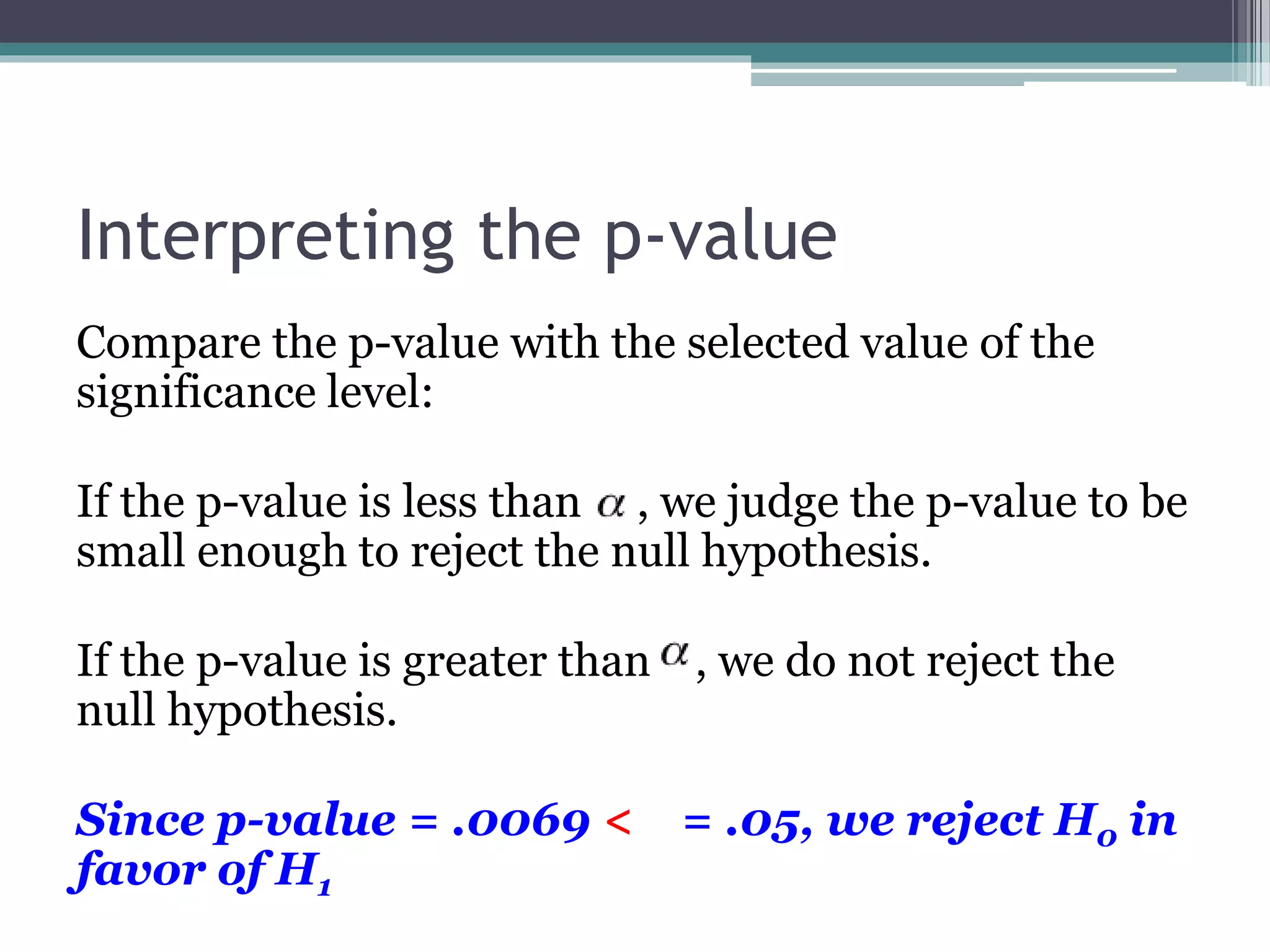Interpreting the p-value
Compare the p-value with the selected value of the
significance level:
If the p-value is less than , we judge the p-value to be
small enough to reject the null hypothesis.
If the p-value is greater than , we do not reject the
null hypothesis.
Since p-value = .0069 < = .05, we reject H0 in
favor of H1
 
