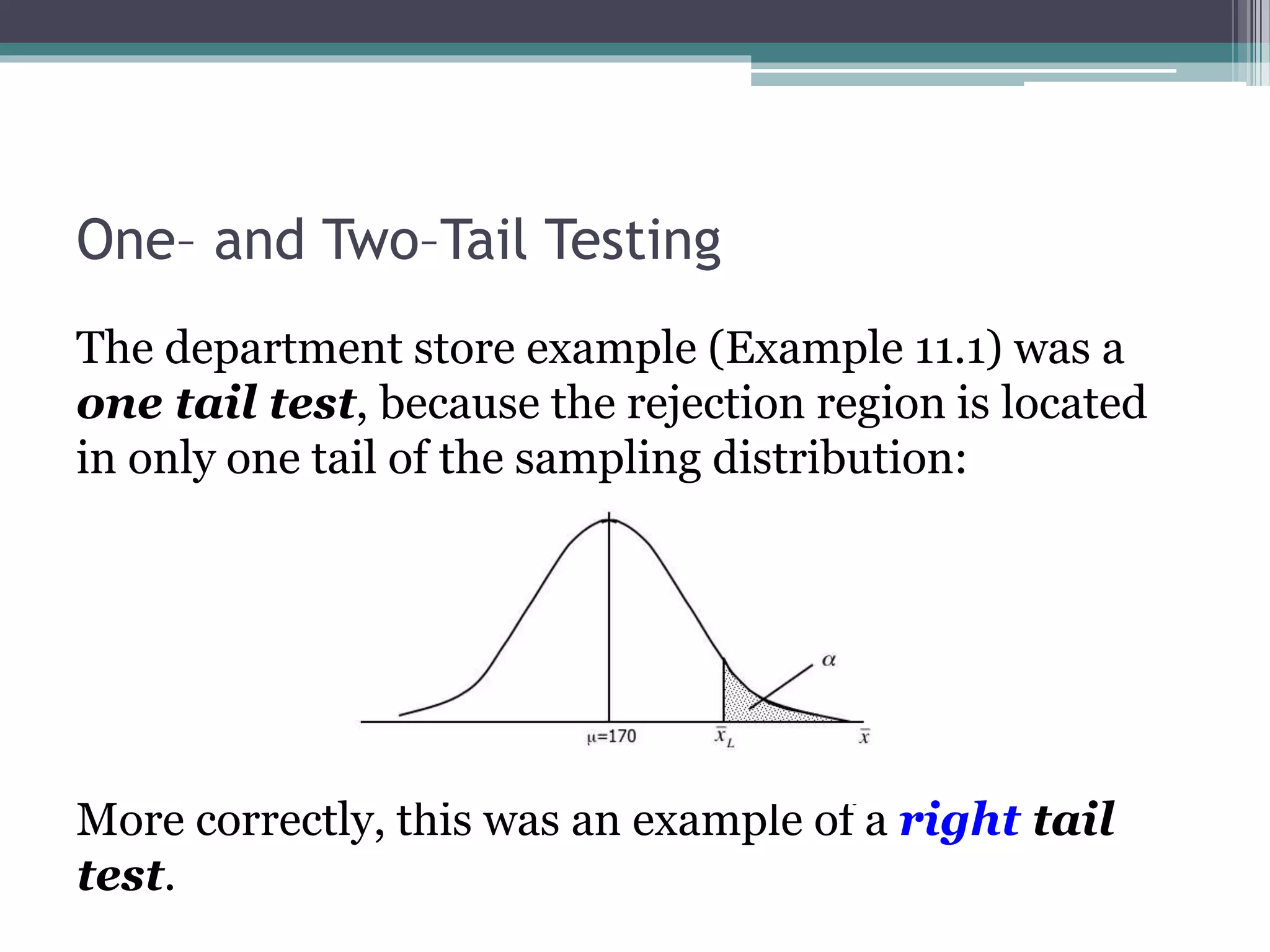 One– and Two–Tail Testing
The department store example (Example 11.1) was a
one tail test, because the rejection region is located
in only one tail of the sampling distribution:
More correctly, this was an example of a right tail
test.
 