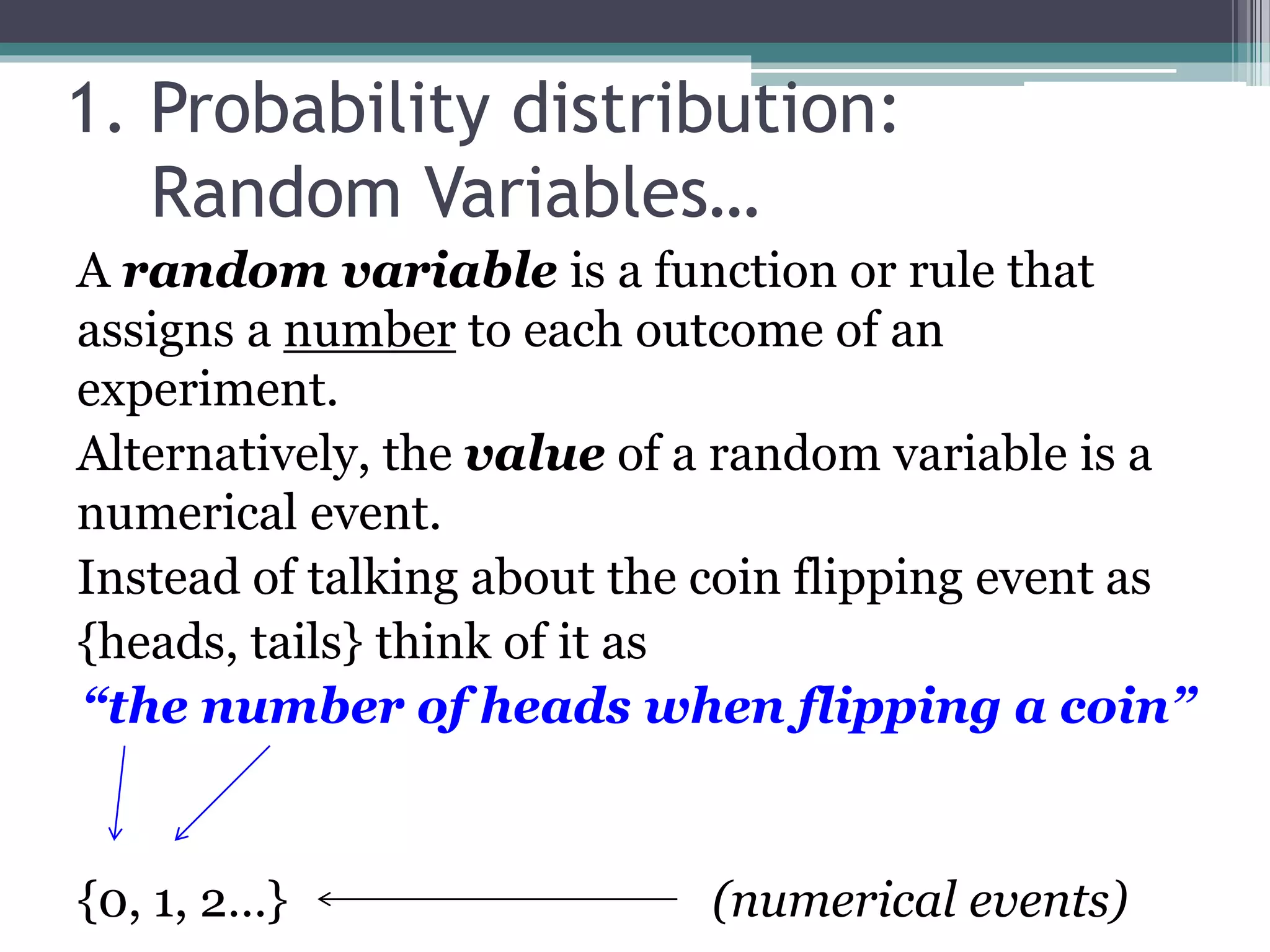 1. Probability distribution:
Random Variables…
A random variable is a function or rule that
assigns a number to each outcome of an
experiment.
Alternatively, the value of a random variable is a
numerical event.
Instead of talking about the coin flipping event as
{heads, tails} think of it as
“the number of heads when flipping a coin”
{0, 1, 2…} (numerical events)
 