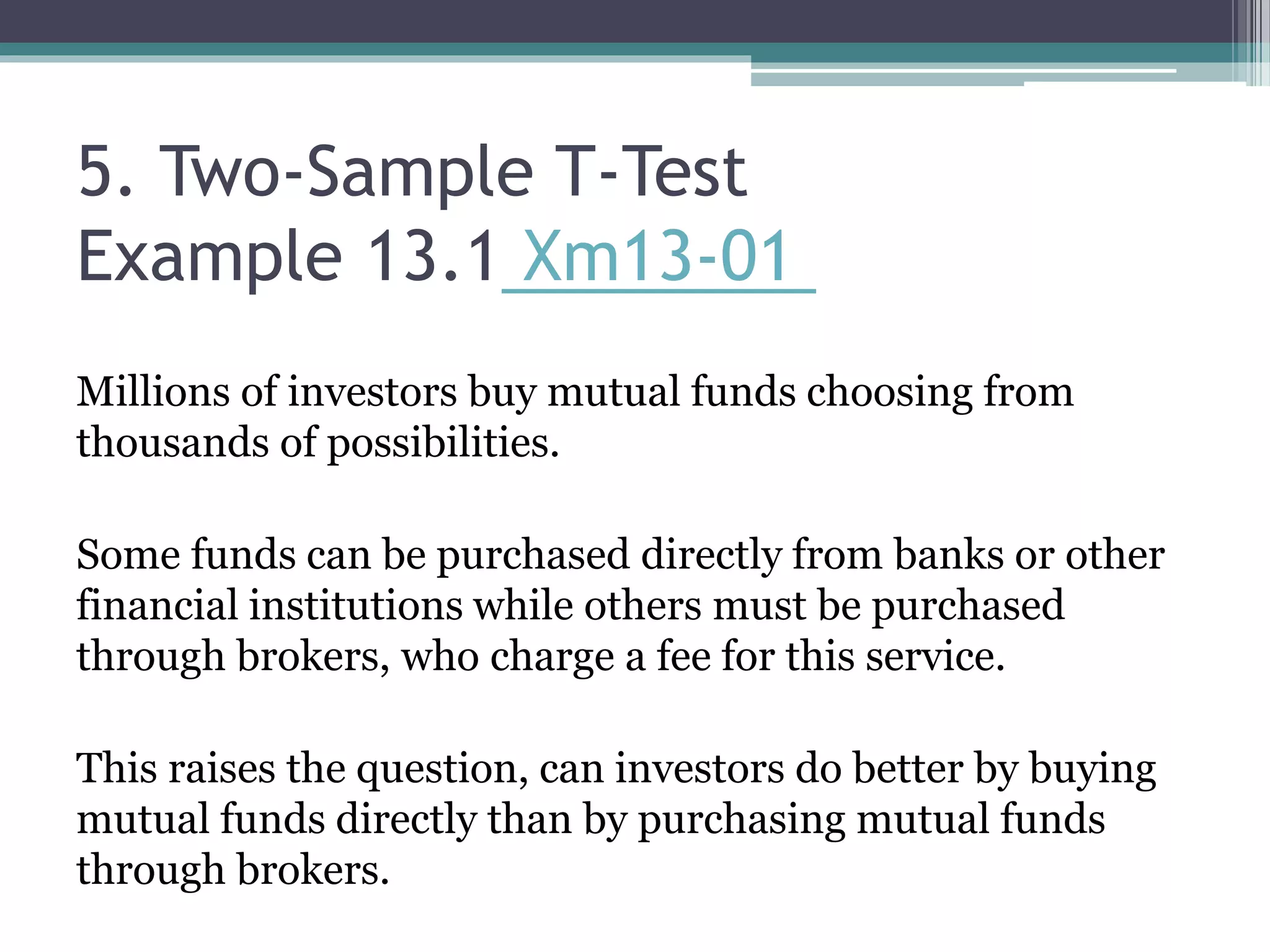 5. Two-Sample T-Test
Example 13.1 Xm13-01
Millions of investors buy mutual funds choosing from
thousands of possibilities.
Some funds can be purchased directly from banks or other
financial institutions while others must be purchased
through brokers, who charge a fee for this service.
This raises the question, can investors do better by buying
mutual funds directly than by purchasing mutual funds
through brokers.
 