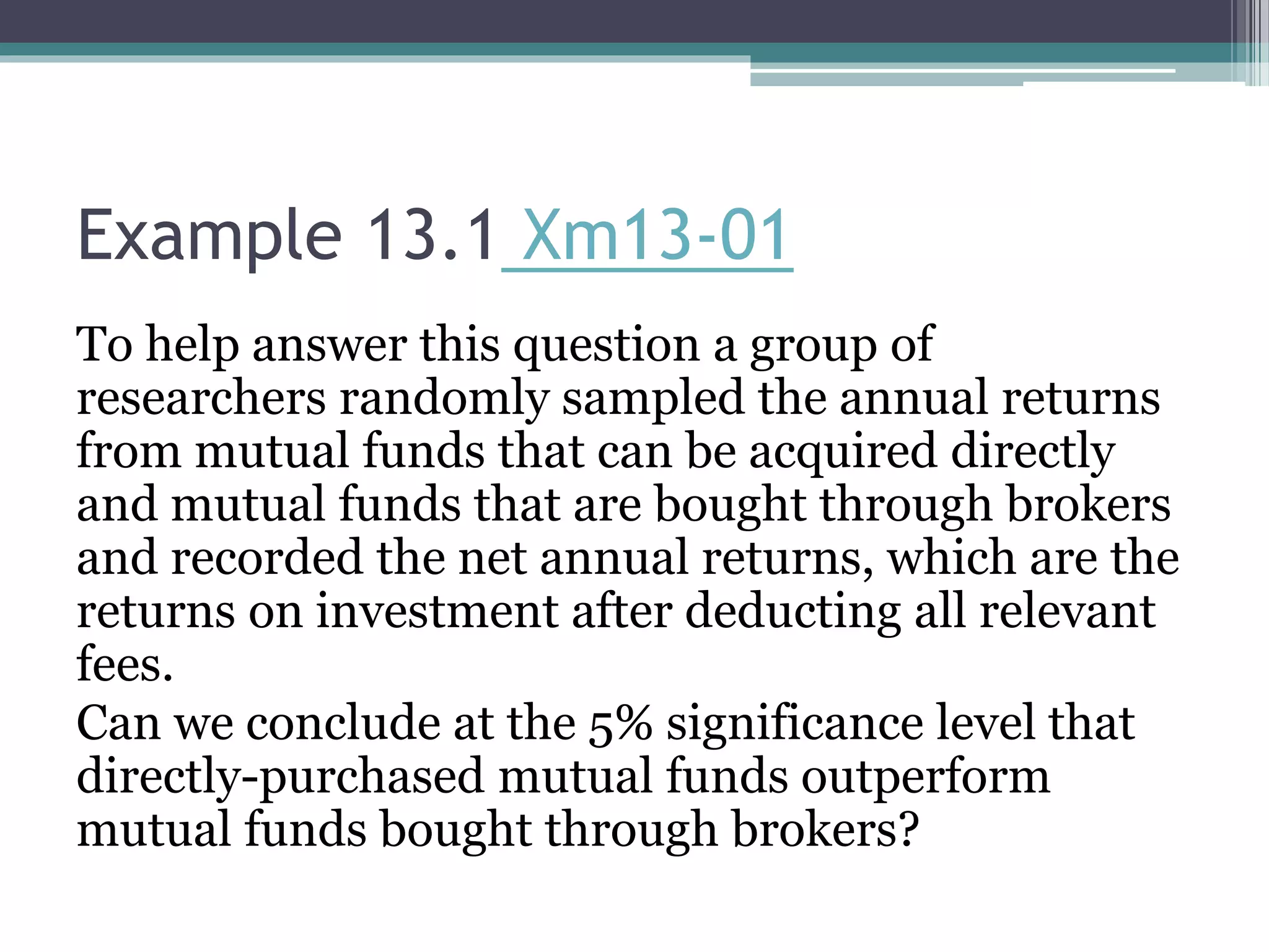 Example 13.1 Xm13-01
To help answer this question a group of
researchers randomly sampled the annual returns
from mutual funds that can be acquired directly
and mutual funds that are bought through brokers
and recorded the net annual returns, which are the
returns on investment after deducting all relevant
fees.
Can we conclude at the 5% significance level that
directly-purchased mutual funds outperform
mutual funds bought through brokers?
 