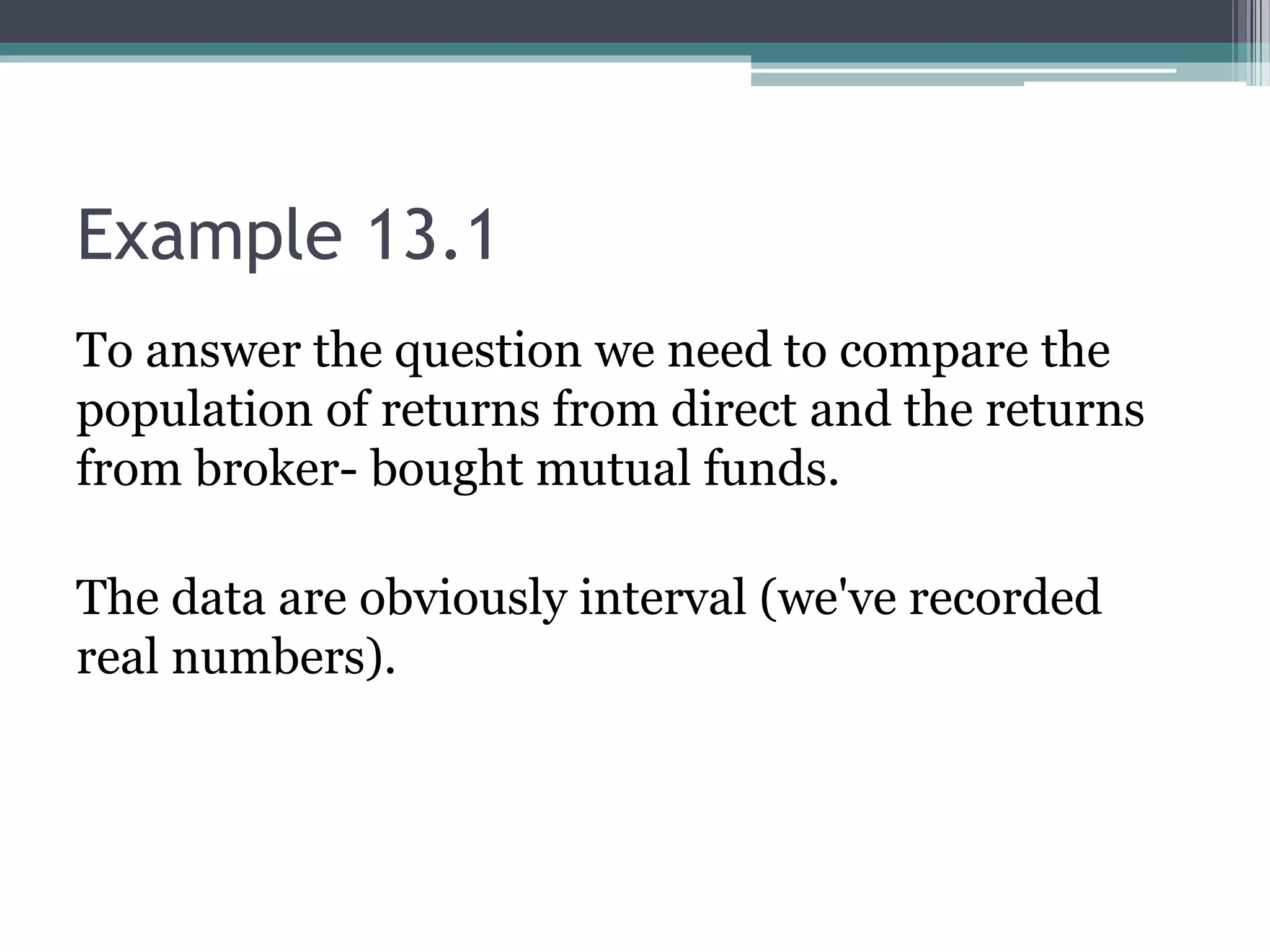 Example 13.1
To answer the question we need to compare the
population of returns from direct and the returns
from broker- bought mutual funds.
The data are obviously interval (we've recorded
real numbers).
 